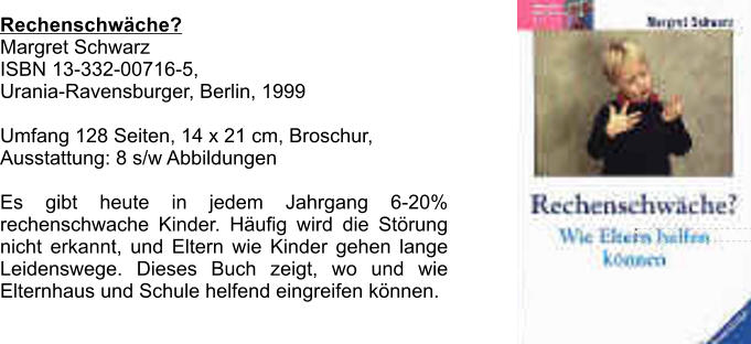 Rechenschwche?  Margret Schwarz  ISBN 13-332-00716-5,  Urania-Ravensburger, Berlin, 1999  Umfang 128 Seiten, 14 x 21 cm, Broschur,  Ausstattung: 8 s/w Abbildungen  Es gibt heute in jedem Jahrgang 6-20% rechenschwache Kinder. Hufig wird die Strung nicht erkannt, und Eltern wie Kinder gehen lange Leidenswege. Dieses Buch zeigt, wo und wie Elternhaus und Schule helfend eingreifen knnen.
