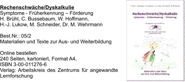 Rechenschwche/Dyskalkulie Symptome - Frherkennung  Frderung H. Brhl, C. Bussebaum, W. Hoffmann,  H.-J. Lukow, M. Schneider, Dr. M. Wehrmann  Best.Nr.: 05/2 Materialien und Texte zur Aus- und Weiterbildung  Online bestellen 240 Seiten, kartoniert, Format A4,  ISBN 3-00-011276-6  Verlag: Arbeitskreis des Zentrums fr angewandte Lernforschung