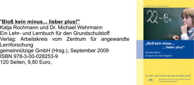 "Blo kein minus... lieber plus!" Katja Rochmann und Dr. Michael Wehrmann Ein Lehr- und Lernbuch fr den Grundschulstoff Verlag: Arbeitskreis vom Zentrum fr angewandte Lernforschung  gemeinntzige GmbH (Hrsg.), September 2009 ISBN 978-3-00-028253-9 120 Seiten, 9,80 Euro,