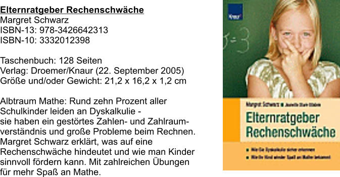 Elternratgeber Rechenschwche Margret Schwarz  ISBN-13: 978-3426642313 ISBN-10: 3332012398  Taschenbuch: 128 Seiten Verlag: Droemer/Knaur (22. September 2005) Gre und/oder Gewicht: 21,2 x 16,2 x 1,2 cm  Albtraum Mathe: Rund zehn Prozent aller  Schulkinder leiden an Dyskalkulie -  sie haben ein gestrtes Zahlen- und Zahlraum- verstndnis und groe Probleme beim Rechnen.  Margret Schwarz erklrt, was auf eine  Rechenschwche hindeutet und wie man Kinder sinnvoll frdern kann. Mit zahlreichen bungen  fr mehr Spa an Mathe.
