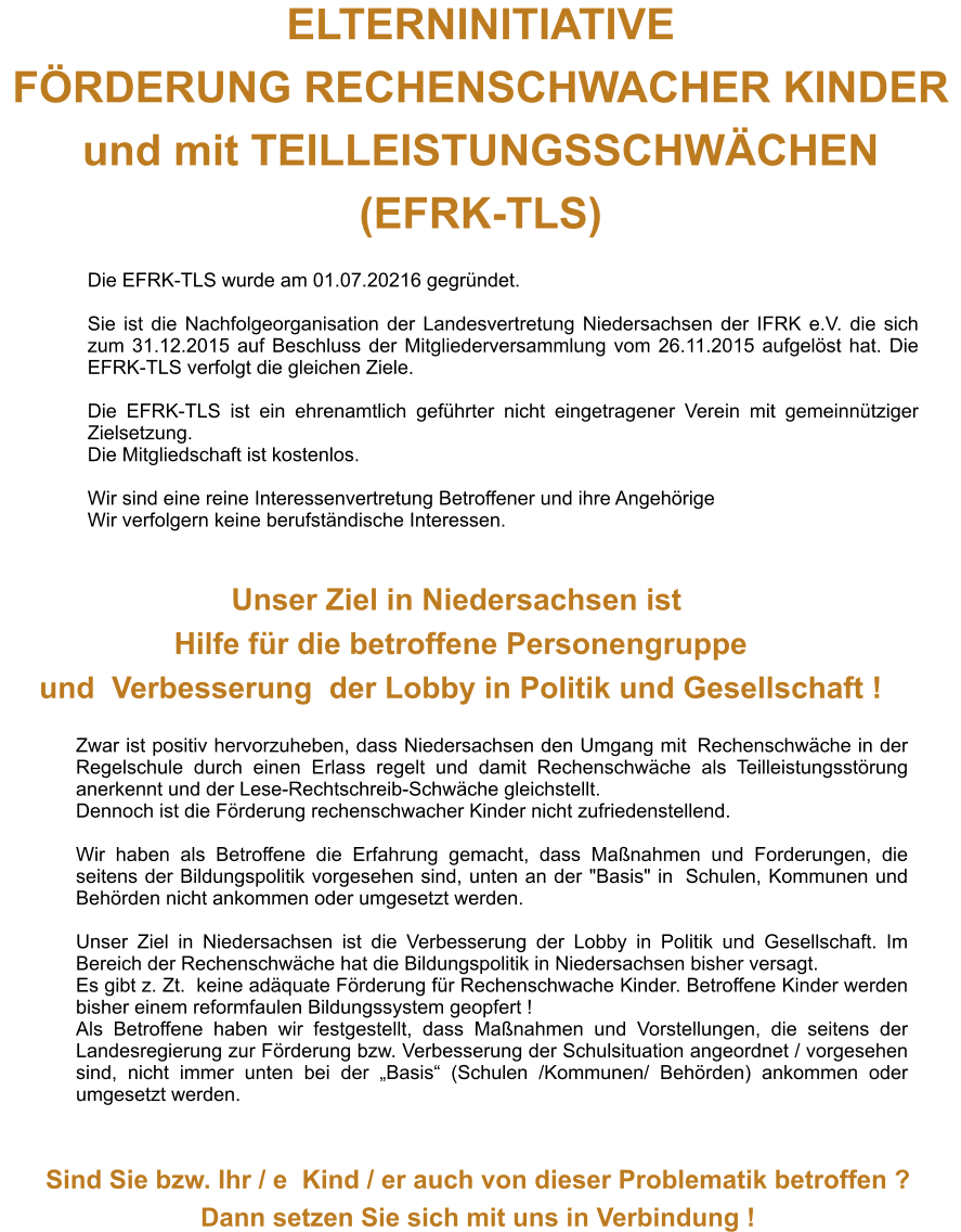 ELTERNINITIATIVE  FRDERUNG RECHENSCHWACHER KINDER  und mit TEILLEISTUNGSSCHWCHEN (EFRK-TLS) Die EFRK-TLS wurde am 01.07.20216 gegrndet.  Sie ist die Nachfolgeorganisation der Landesvertretung Niedersachsen der IFRK e.V. die sich zum 31.12.2015 auf Beschluss der Mitgliederversammlung vom 26.11.2015 aufgelst hat. Die EFRK-TLS verfolgt die gleichen Ziele.  Die EFRK-TLS ist ein ehrenamtlich gefhrter nicht eingetragener Verein mit gemeinntziger Zielsetzung.  Die Mitgliedschaft ist kostenlos.  Wir sind eine reine Interessenvertretung Betroffener und ihre Angehrige Wir verfolgern keine berufstndische Interessen. Unser Ziel in Niedersachsen ist Hilfefr die betroffene Personengruppe und Verbesserungder Lobbyin Politik und Gesellschaft ! Zwar ist positiv hervorzuheben, dass Niedersachsen den Umgang mitRechenschwche in der Regelschule durch einen Erlass regelt und damit Rechenschwche als Teilleistungsstrung anerkennt und der Lese-Rechtschreib-Schwche gleichstellt. Dennoch ist die Frderung rechenschwacher Kinder nicht zufriedenstellend.  Wir haben als Betroffene die Erfahrung gemacht, dass Manahmen und Forderungen, die seitens der Bildungspolitik vorgesehen sind, unten an der "Basis" in Schulen, Kommunen und Behrden nicht ankommen oder umgesetzt werden.  Unser Ziel in Niedersachsen ist die Verbesserung der Lobby in Politik und Gesellschaft. Im Bereich der Rechenschwche hat die Bildungspolitik in Niedersachsen bisher versagt. Es gibt z. Zt. keine adquate Frderung fr Rechenschwache Kinder. Betroffene Kinder werden bisher einem reformfaulen Bildungssystem geopfert ! Als Betroffene haben wir festgestellt, dass Manahmen und Vorstellungen, die seitens der Landesregierung zur Frderung bzw. Verbesserung der Schulsituation angeordnet / vorgesehen sind, nicht immer unten bei der Basis (Schulen /Kommunen/ Behrden) ankommen oder umgesetzt werden. Sind Sie bzw. Ihr / eKind / er auch von dieser Problematik betroffen ? Dann setzen Sie sich mit uns in Verbindung !
