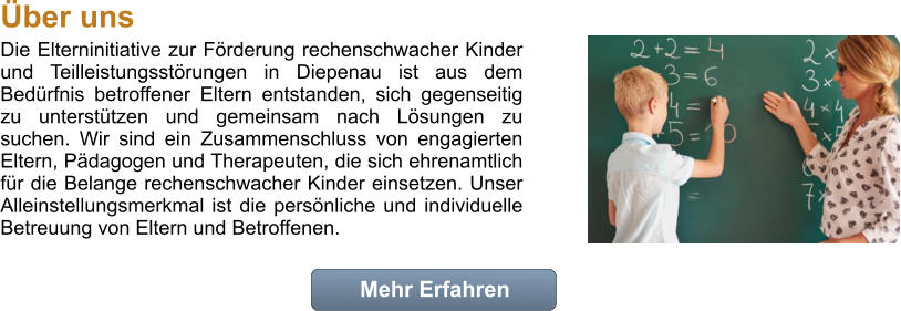 Die Elterninitiative zur Frderung rechenschwacher Kinder und Teilleistungsstrungen in Diepenau ist aus dem Bedrfnis betroffener Eltern entstanden, sich gegenseitig zu untersttzen und gemeinsam nach Lsungen zu suchen. Wir sind ein Zusammenschluss von engagierten Eltern, Pdagogen und Therapeuten, die sich ehrenamtlich fr die Belange rechenschwacher Kinder einsetzen. Unser Alleinstellungsmerkmal ist die persnliche und individuelle Betreuung von Eltern und Betroffenen.  Mehr Erfahren Mehr Erfahren ber uns